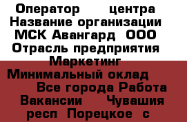 Оператор Call-центра › Название организации ­ МСК Авангард, ООО › Отрасль предприятия ­ Маркетинг › Минимальный оклад ­ 30 000 - Все города Работа » Вакансии   . Чувашия респ.,Порецкое. с.